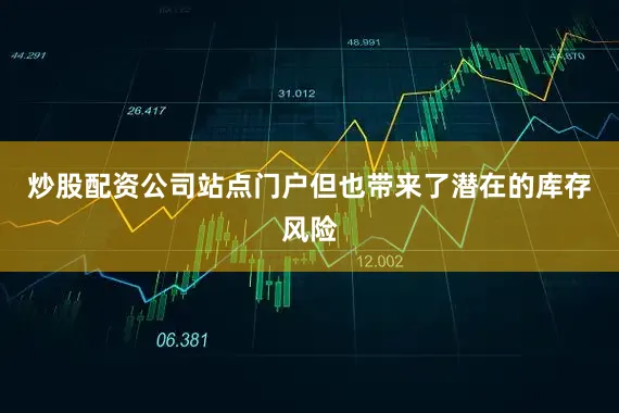炒股配资公司站点门户但也带来了潜在的库存风险