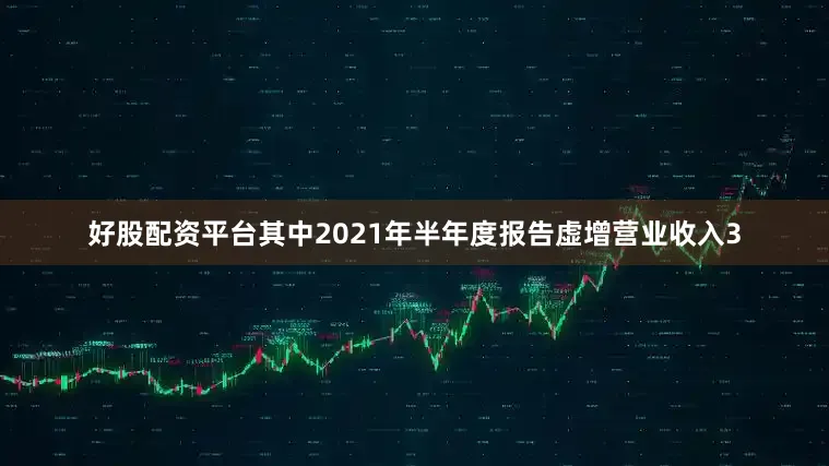 好股配资平台其中2021年半年度报告虚增营业收入3