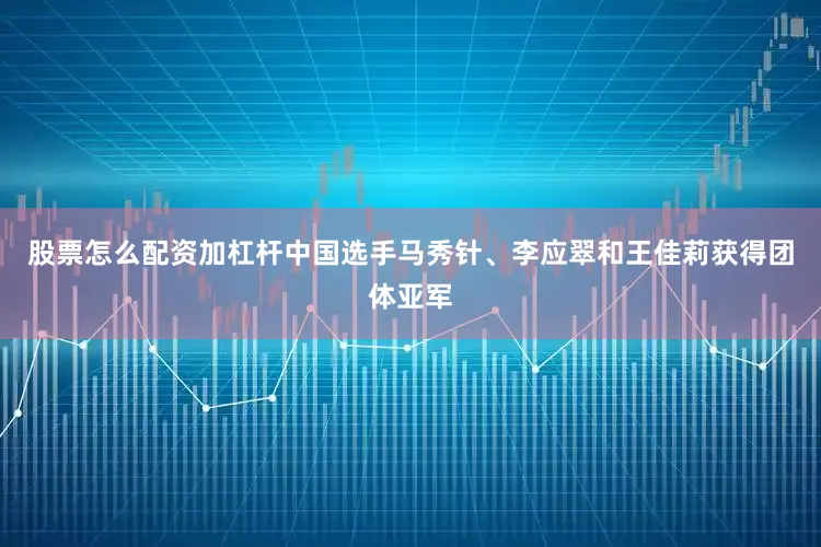 股票怎么配资加杠杆中国选手马秀针、李应翠和王佳莉获得团体亚军