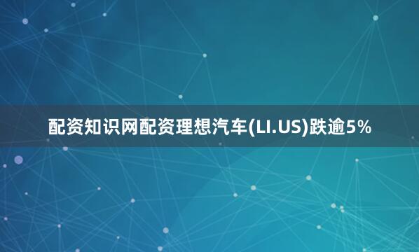 配资知识网配资理想汽车(LI.US)跌逾5%